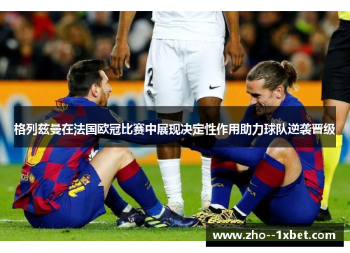 格列兹曼在法国欧冠比赛中展现决定性作用助力球队逆袭晋级
