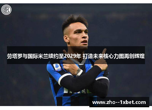 劳塔罗与国际米兰续约至2029年 打造未来核心力图再创辉煌