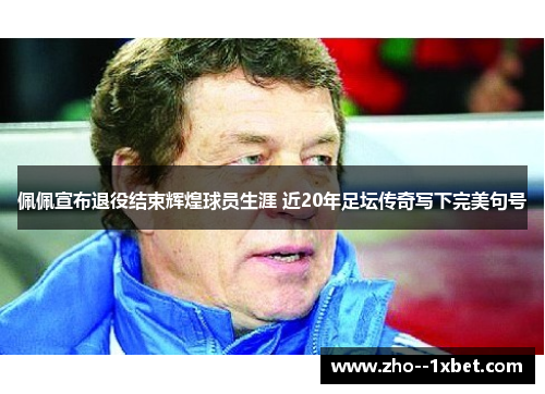 佩佩宣布退役结束辉煌球员生涯 近20年足坛传奇写下完美句号